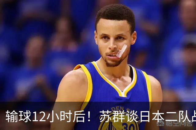 输球12小时后！苏群谈日本二队战略，中国男篮真正的差距藏不住了